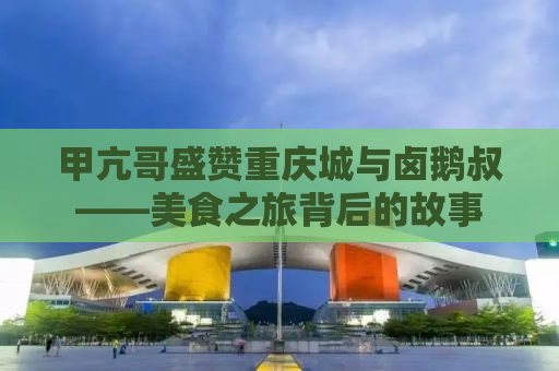 甲亢哥盛赞重庆城与卤鹅叔——美食之旅背后的故事