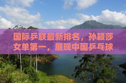 国际乒联最新排名，孙颖莎女单第一，展现中国乒乓球的强势崛起