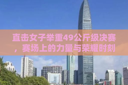 直击女子举重49公斤级决赛，赛场上的力量与荣耀时刻