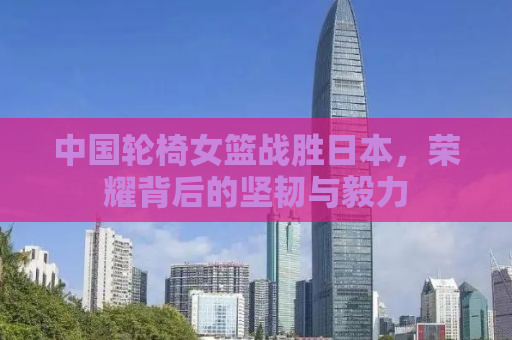 中国轮椅女篮战胜日本，荣耀背后的坚韧与毅力