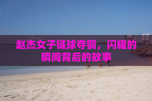 赵杰女子链球夺铜，闪耀的瞬间背后的故事