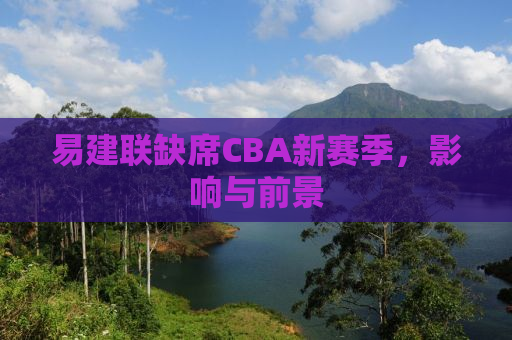 易建联缺席CBA新赛季，影响与前景