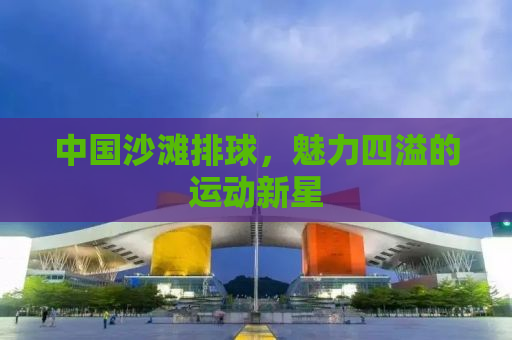 中国沙滩排球，魅力四溢的运动新星