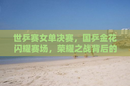 世乒赛女单决赛，国乒金花闪耀赛场，荣耀之战背后的故事