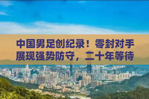 中国男足创纪录！零封对手展现强势防守，二十年等待终破纪录之夜！