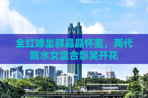 全红婵坐郭晶晶怀里，两代跳水女皇合影笑开花