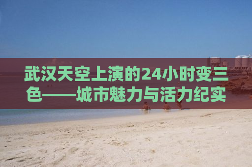 武汉天空上演的24小时变三色——城市魅力与活力纪实