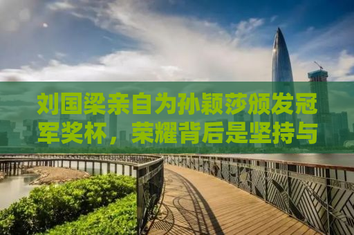 刘国梁亲自为孙颖莎颁发冠军奖杯，荣耀背后是坚持与付出